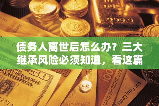 武汉债务人离世后怎么办？三大继承风险必须知道，看这篇就够了
