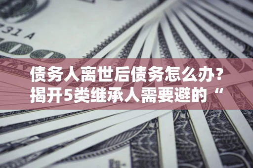 武汉债务人离世后债务怎么办？揭开5类继承人需要避的“坑”